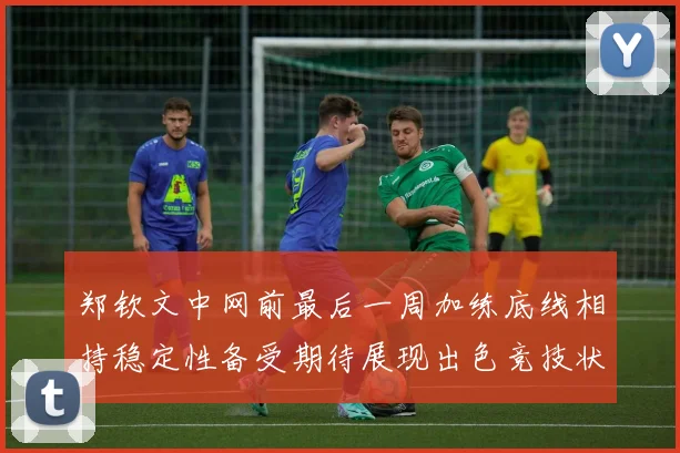 郑钦文中网前最后一周加练底线相持稳定性备受期待展现出色竞技状态